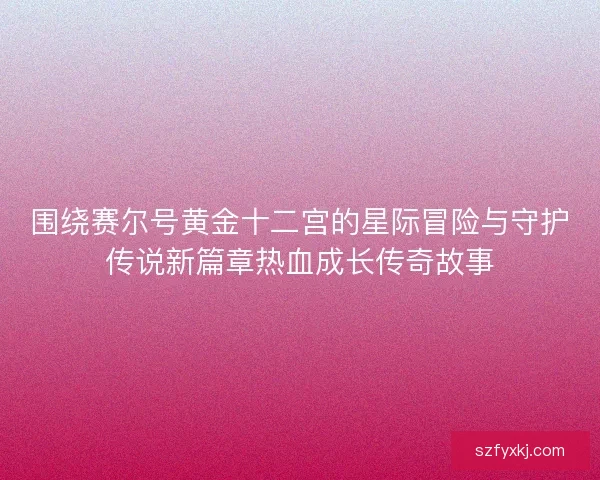 围绕赛尔号黄金十二宫的星际冒险与守护传说新篇章热血成长传奇故事