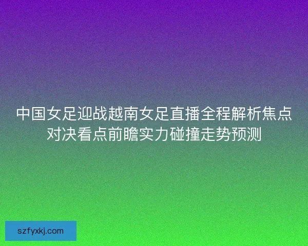 中国女足迎战越南女足直播全程解析焦点对决看点前瞻实力碰撞走势预测