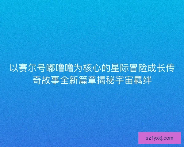 以赛尔号嘟噜噜为核心的星际冒险成长传奇故事全新篇章揭秘宇宙羁绊
