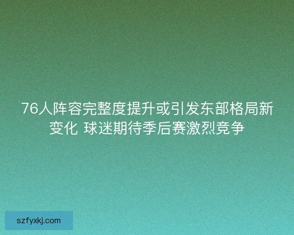 76人阵容完整度提升或引发东部格局新变化 球迷期待季后赛激烈竞争