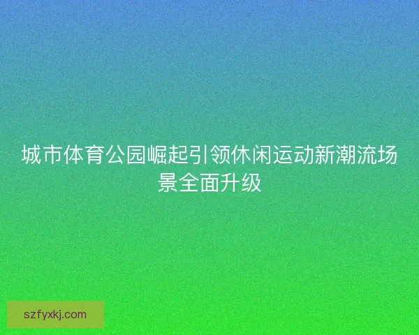 城市体育公园崛起引领休闲运动新潮流场景全面升级