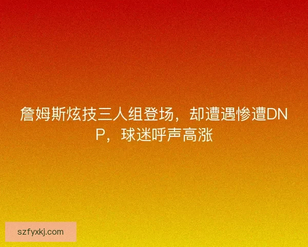 詹姆斯炫技三人组登场，却遭遇惨遭DNP，球迷呼声高涨