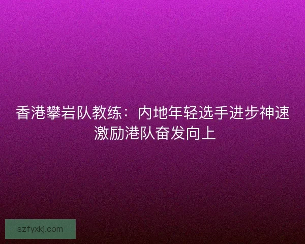 香港攀岩队教练：内地年轻选手进步神速 激励港队奋发向上