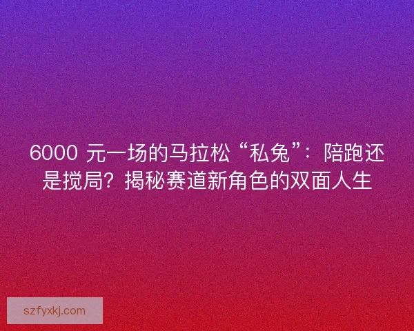 6000 元一场的马拉松 “私兔”：陪跑还是搅局？揭秘赛道新角色的双面人生