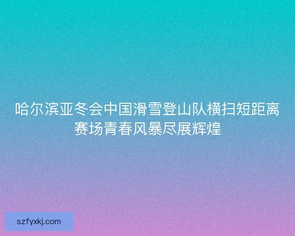 哈尔滨亚冬会中国滑雪登山队横扫短距离赛场青春风暴尽展辉煌