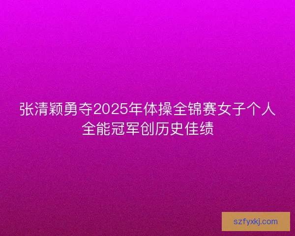 张清颖勇夺2025年体操全锦赛女子个人全能冠军创历史佳绩