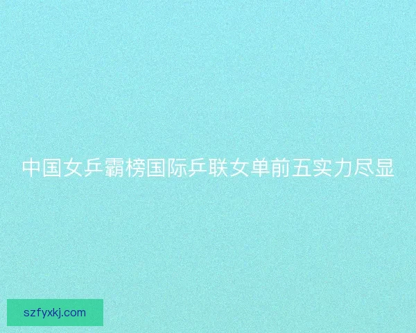 中国女乒霸榜国际乒联女单前五实力尽显