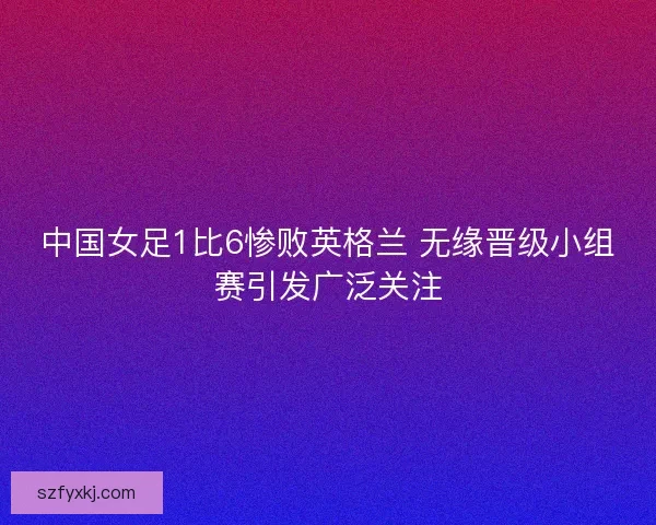 中国女足1比6惨败英格兰 无缘晋级小组赛引发广泛关注