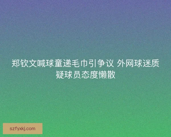 郑钦文喊球童递毛巾引争议 外网球迷质疑球员态度懒散
