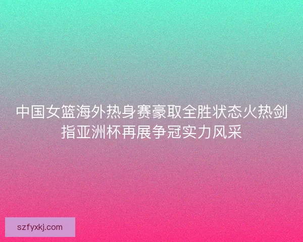 中国女篮海外热身赛豪取全胜状态火热剑指亚洲杯再展争冠实力风采