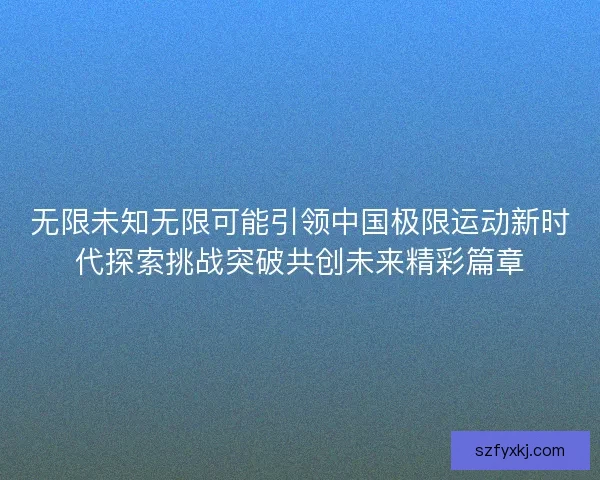 无限未知无限可能引领中国极限运动新时代探索挑战突破共创未来精彩篇章