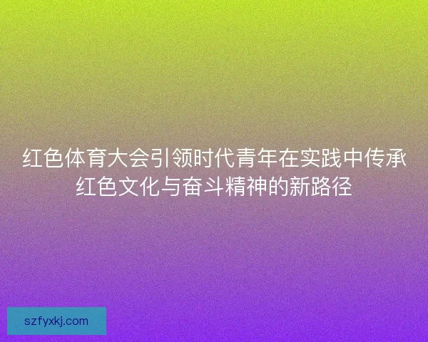 红色体育大会引领时代青年在实践中传承红色文化与奋斗精神的新路径