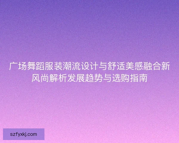 广场舞蹈服装潮流设计与舒适美感融合新风尚解析发展趋势与选购指南