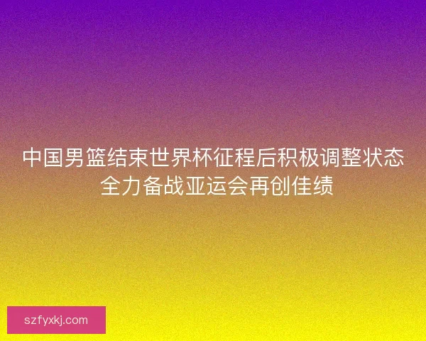 中国男篮结束世界杯征程后积极调整状态 全力备战亚运会再创佳绩