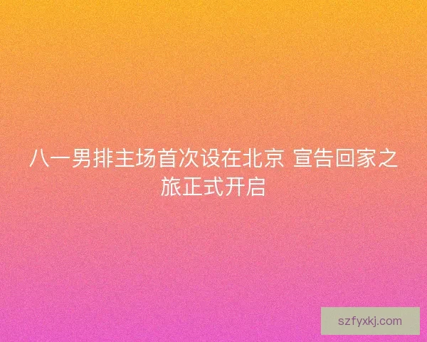 八一男排主场首次设在北京 宣告回家之旅正式开启