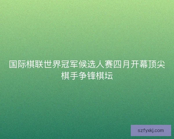 国际棋联世界冠军候选人赛四月开幕顶尖棋手争锋棋坛