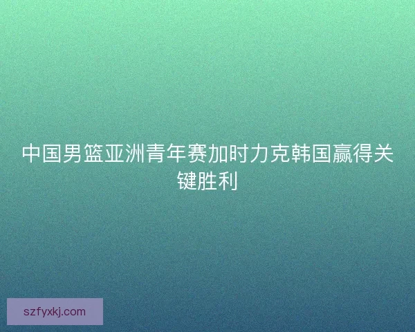 中国男篮亚洲青年赛加时力克韩国赢得关键胜利