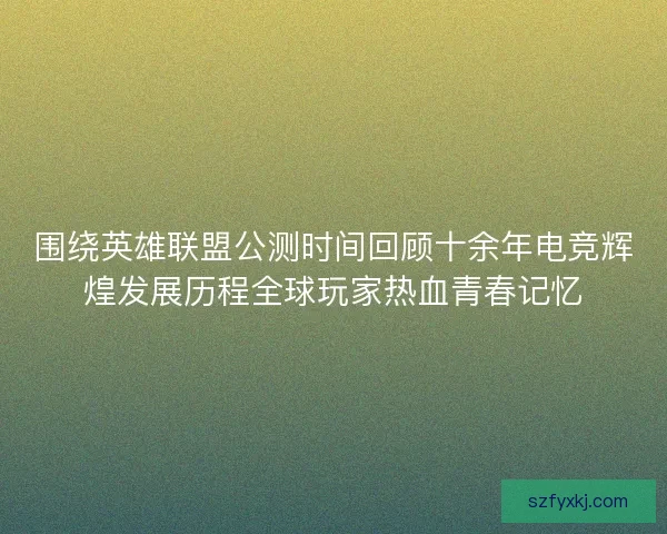 围绕英雄联盟公测时间回顾十余年电竞辉煌发展历程全球玩家热血青春记忆