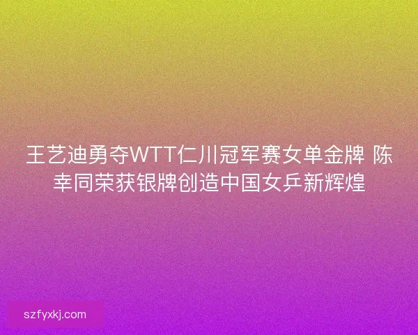王艺迪勇夺WTT仁川冠军赛女单金牌 陈幸同荣获银牌创造中国女乒新辉煌